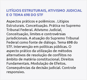 Aspectos práticos e polêmicos . Litígios Estruturais. Conceituação. Prática no Supremo Tribunal Federal. Ativismo Judicial, Conceituação, limites e controvérsias jurisdicionais. A atuação do Supremo Tribunal Federal como fonte de diálogo. Tema 698 do STF. Intervenção em políticas públicas. O aspecto prático da utilização de métodos alternativos de resolução de conflitos no âmbito de matéria constitucional. Direitos Fundamentais. Modulação de Efeitos. Consequências da decisão judicial. Controle responsivo.