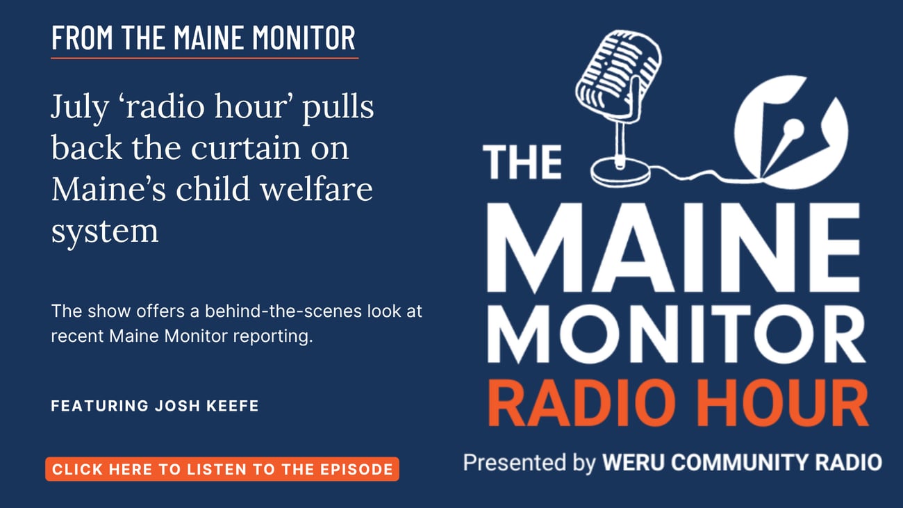 July ‘radio hour’ pulls back the curtain on Maine’s child welfare system. The show offers a behind-the-scenes look at recent Maine Monitor reporting. Click the image to listen to the episode that aired on WERU Community Radio.