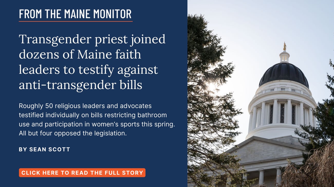 Transgender priest joined dozens of Maine faith leaders to testify against anti-transgender bills. Roughly 50 religious leaders and advocates testified individually on bills restricting bathroom use and participation in women’s sports this spring. All but four opposed the legislation. Read this story by Sean Scott of The Maine Monitor.