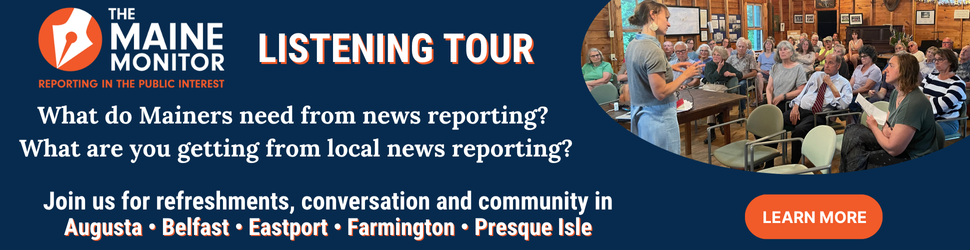 Join The Maine Monitor at upcoming listening tour stops. The newsroom will be in Augusta, Belfast, Eastport, Farmington and Presque Isle. Click the image for more details.