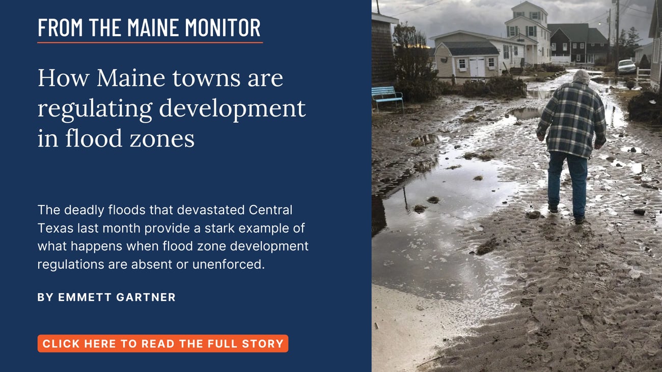 How Maine towns are regulating development in flood zones. The deadly floods that devastated Central Texas last month provide a stark example of what happens when flood zone development regulations are absent or unenforced. Read this story by Emmett Gartner of The Maine Monitor.