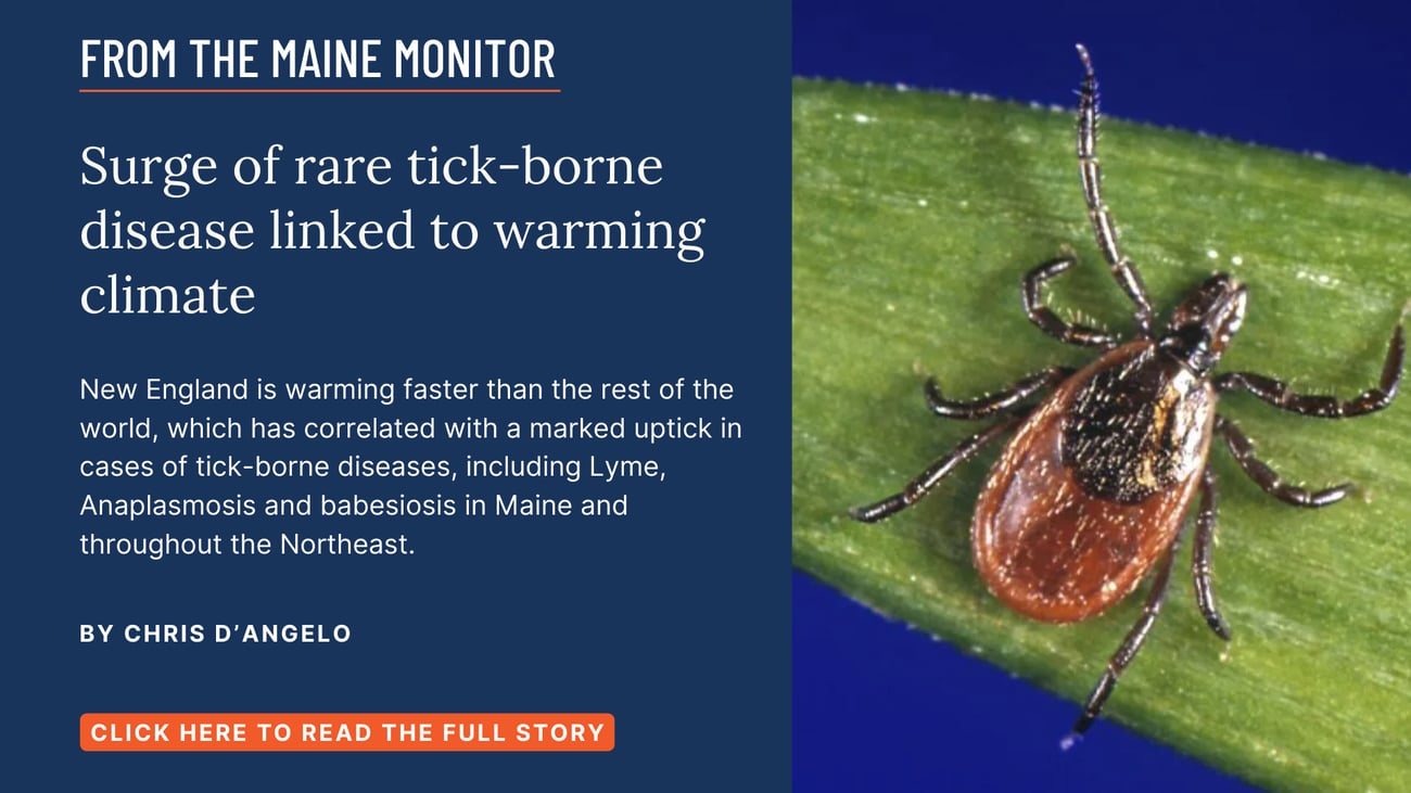 Surge of rare tick-borne disease linked to warming climate. New England is warming faster than the rest of the world, which has correlated with a marked uptick in cases of tick-borne diseases, including Lyme, Anaplasmosis and babesiosis in Maine and throughout the Northeast. Click the image to read this story by Chris D'Angelo of The Maine Monitor.