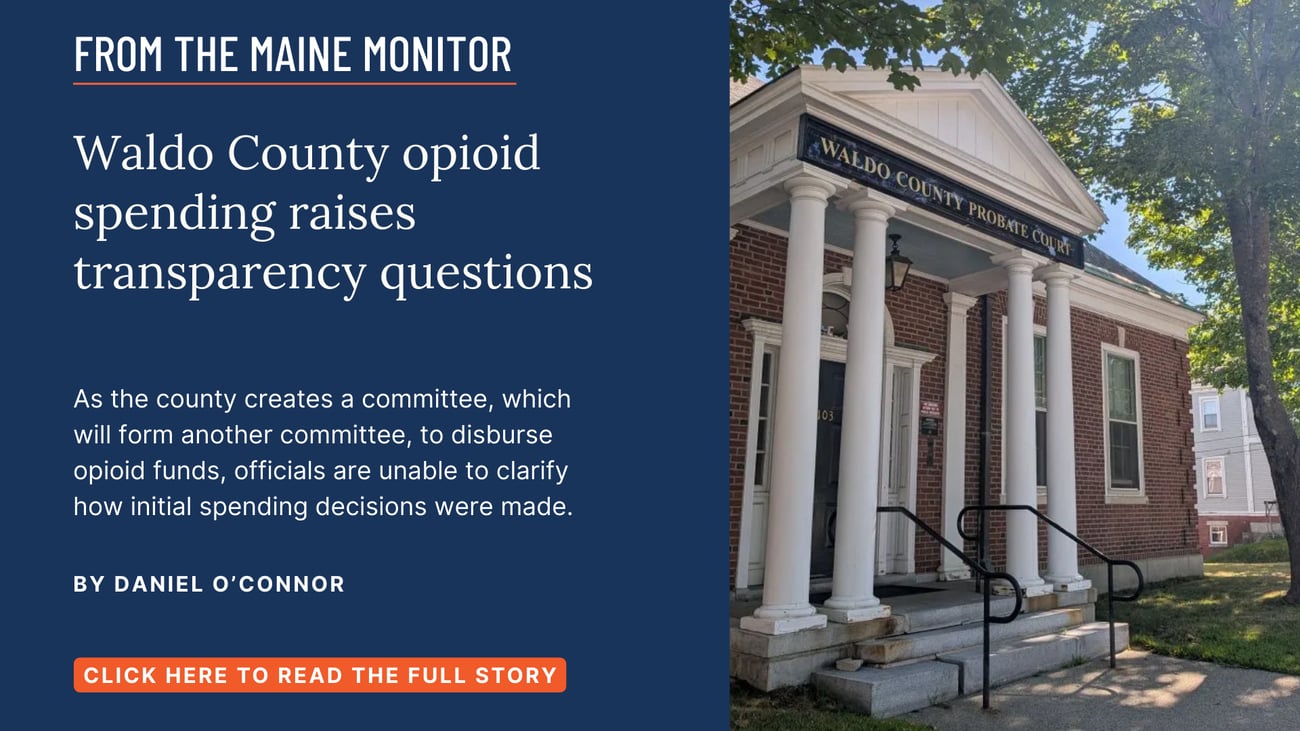 Waldo County opioid spending raises transparency questions. As the county creates a committee, which will form another committee, to disburse opioid funds, officials are unable to clarify how initial spending decisions were made. Click the image to read this Maine Monitor story by Daniel O'Connor.