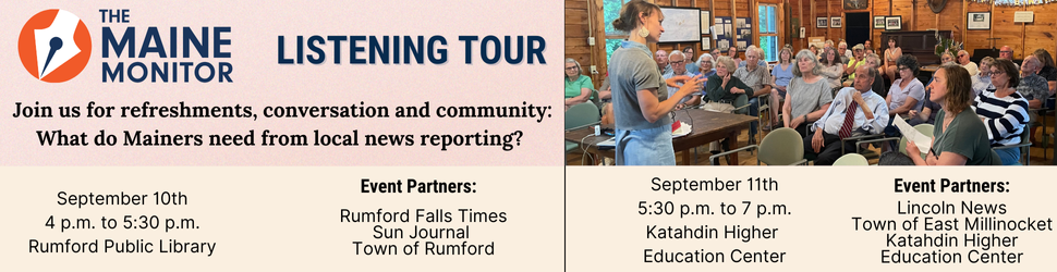 Join The Maine Monitor at its next listening tour stops! Our newsroom will be at the Rumford Public Library on September 10th from 4 p.m. to 5:30 p.m. and at the Katahdin Higher Education Center on September 11th from 5:30 p.m. to 7 p.m. Join The Maine Monitor at its next listening tour stops! Our newsroom will be at the Rumford Public Library on September 10th from 4 p.m. to 5:30 p.m. and at the Katahdin Higher Education Center on September 11th from 5:30 p.m. to 7 p.m.
