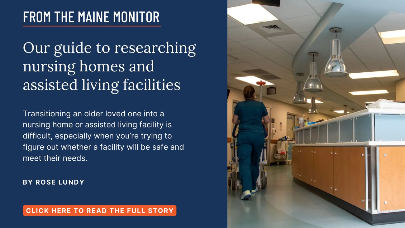 Our guide to researching nursing homes and assisted living facilities. Transitioning an older loved one into a nursing home or assisted living facility is difficult, especially when you’re trying to figure out whether a facility will be safe and meet their needs. Click the image to read this Maine Monitor story by Rose Lundy.