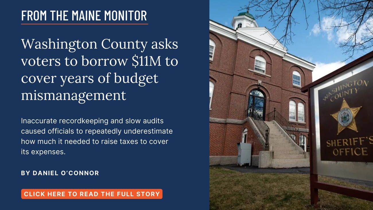 Washington County asks voters to borrow $11M to cover years of budget mismanagement. Inaccurate recordkeeping and slow audits caused officials to repeatedly underestimate how much it needed to raise taxes to cover its expenses. Read this story by Daniel O'Connor of The Maine Monitor & Bangor Daily News.