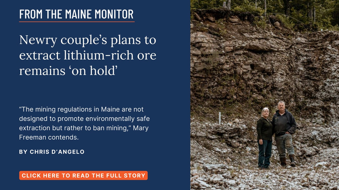 Newry couple’s plans to extract lithium-rich ore remains ‘on hold’. “The mining regulations in Maine are not designed to promote environmentally safe extraction but rather to ban mining,” Mary Freeman contends. Click the image to read this story by Chris D'Angelo.