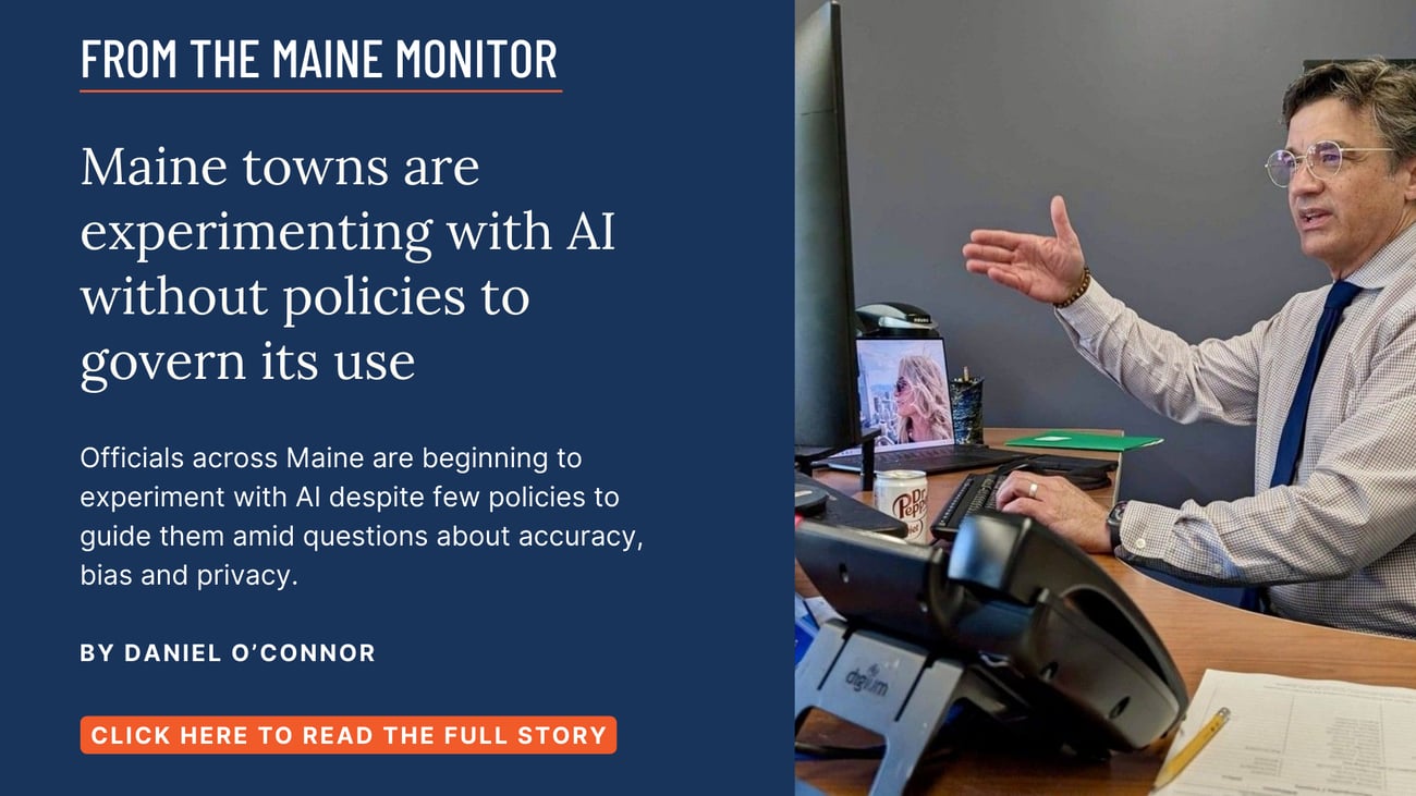 Maine towns are experimenting with AI without policies to govern its use. Officials across Maine are beginning to experiment with AI despite few policies to guide them amid questions about accuracy, bias and privacy. Click the image to read this story by Daniel O'Connor of The Maine Monitor & Bangor Daily News.