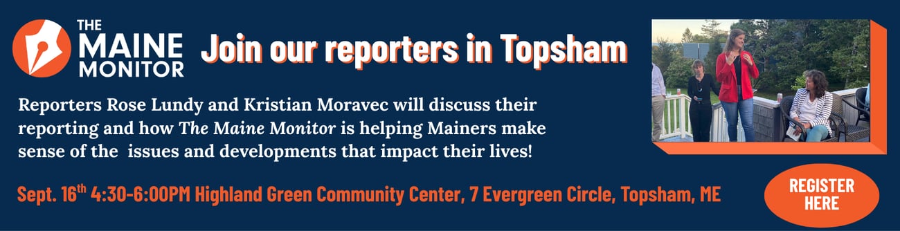 Join Maine Monitor reporters Rose Lundy and Kristian Moravec for a discussion moderated by executive director Micaela Schweitzer-Bluhm about how the nonpartisan, in-depth reporting by The Maine Monitor is helping readers make sense of issues and developments — state and federal — that impact their lives. The event will take place at the Highland Green Community Center in Topsham from 4:30 p.m. to 6 p.m. Register to attend the event.