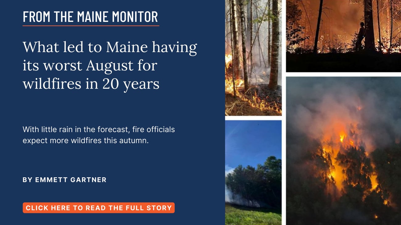 What led to Maine having its worst August for wildfires in 20 years. With little rain in the forecast, fire officials expect more wildfires this autumn. Read this Maine Monitor story by Emmett Gartner.