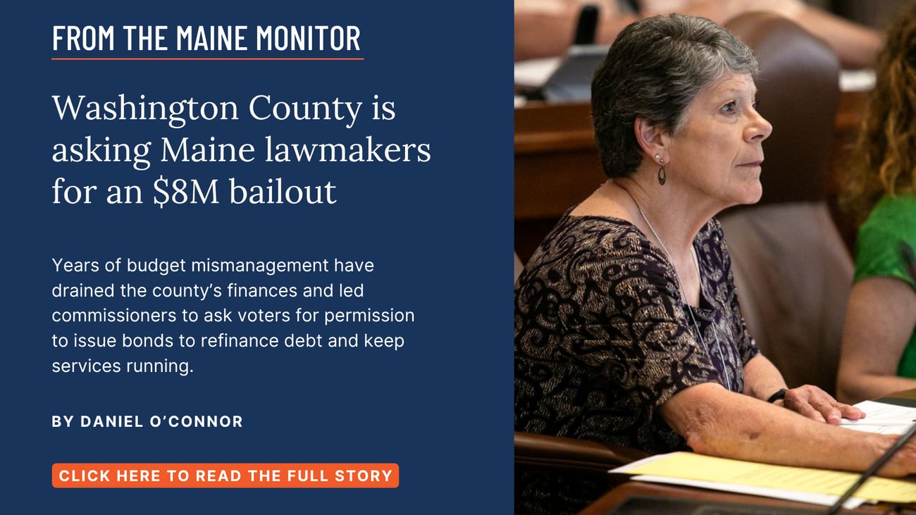 Washington County is asking Maine lawmakers for an $8M bailout. Years of budget mismanagement have drained the county’s finances and led commissioners to ask voters for permission to issue bonds to refinance debt and keep services running. Read this story by Daniel O'Connor of The Maine Monitor and Bangor Daily News.