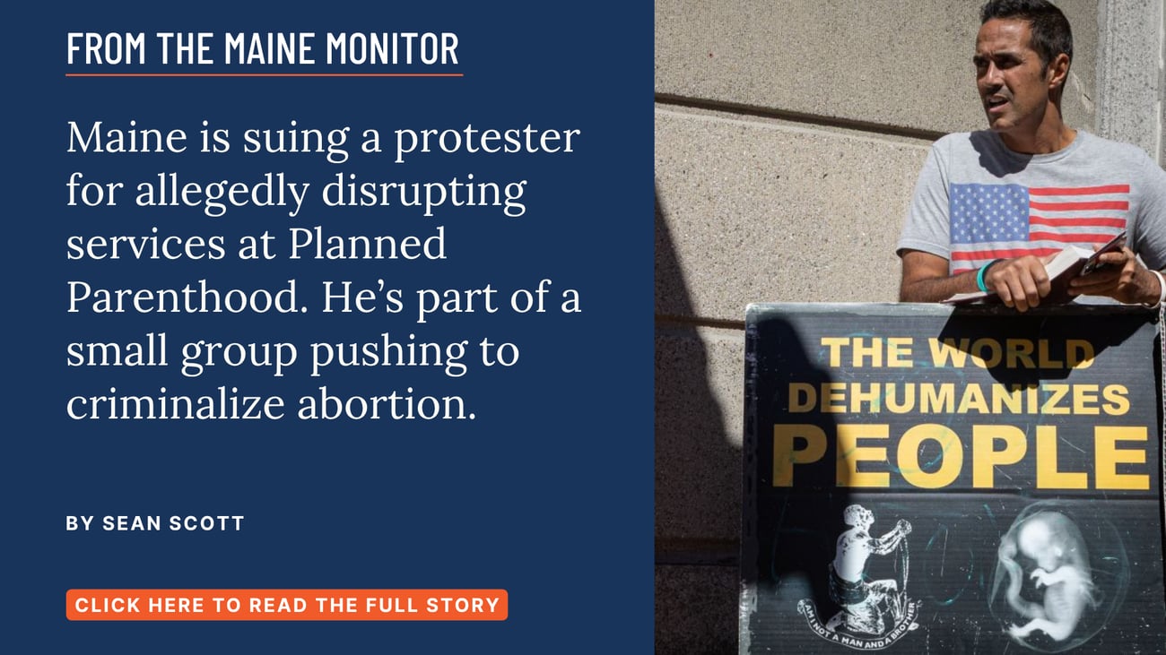 Maine is suing a protester for allegedly disrupting services at Planned Parenthood. He’s part of a small group pushing to criminalize abortion. Read this Maine Monitor story by Sean Scott.