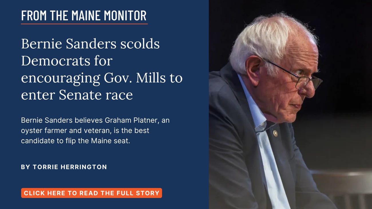 Bernie Sanders scolds Democrats for encouraging Gov. Mills to enter Senate race. Bernie Sanders believes Graham Platner, an oyster farmer and veteran, is the best candidate to flip the Maine seat. Read this story by Torrie Herrington of NOTUS for The Maine Monitor.