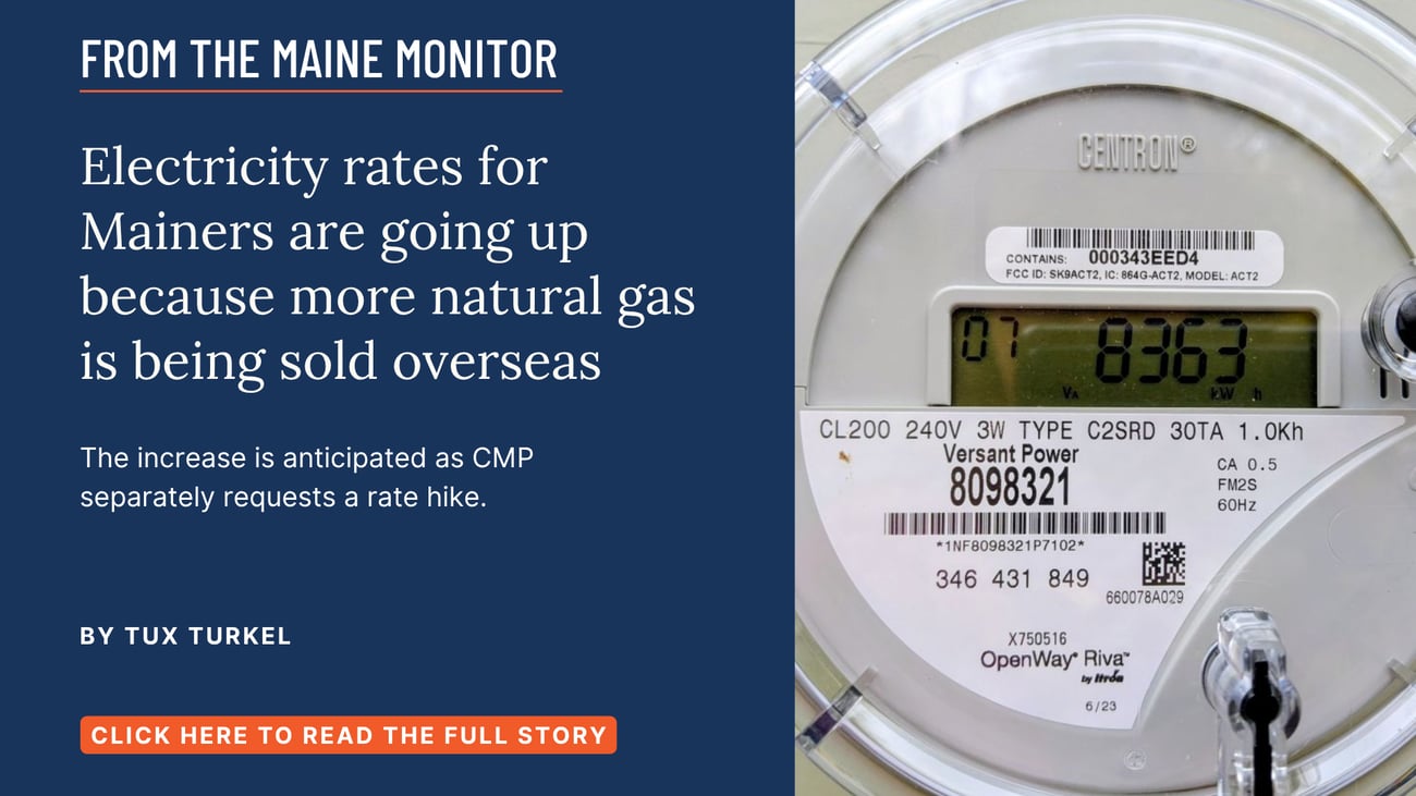 Electricity rates for Mainers are going up because more natural gas is being sold overseas. The increase is anticipated as CMP separately requests a rate hike. Read this Maine Monitor story by Tux Turkel.