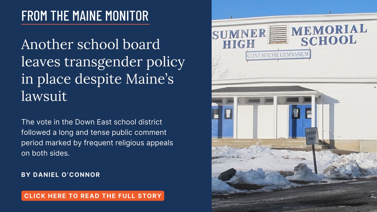 Another school board leaves transgender policy in place despite Maine’s lawsuit. The vote in the Down East school district followed a long and tense public comment period marked by frequent religious appeals on both sides. Read this story by Daniel O'Connor.