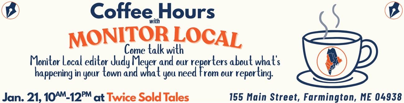 January 21: Join Monitor Local editor Judy Meyer and some of our Monitor Local reporters for coffee and conversation at Twice Sold Tales, 155 Main Street in Farmington, from 10 a.m. to noon. We want to hear about what’s happening in your town and what you need from our reporting.