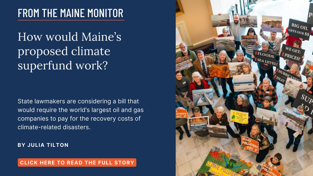How would Maine’s proposed climate superfund work? State lawmakers are considering a bill that would require the world’s largest oil and gas companies to pay for the recovery costs of climate-related disasters. Read this story by Julia Tilton.