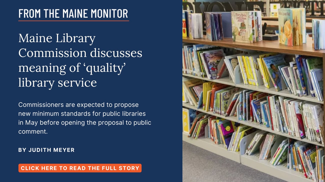 Maine Library Commission discusses meaning of ‘quality’ library service. Commissioners are expected to propose new minimum standards for public libraries in May before opening the proposal to public comment. Read this story by Judith Meyer.