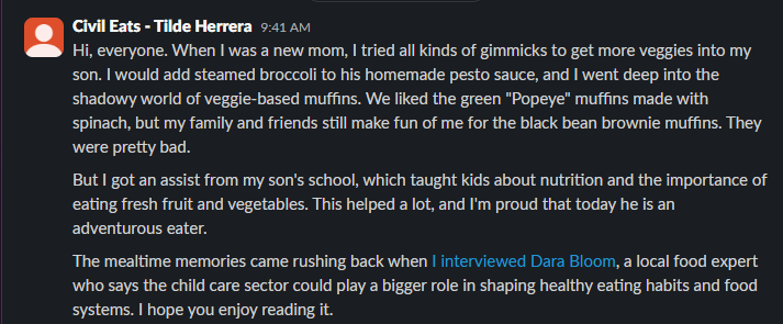 Post from Tilde Herrera: Hi, everyone. When I was a new mom, I tried all kinds of gimmicks to get more veggies into my son. I would add steamed broccoli to his homemade pesto sauce, and I went deep into the shadowy world of veggie-based muffins. We liked the green "Popeye" muffins made with spinach, but my family and friends still make fun of me for the black bean brownie muffins. They were pretty bad. But I got an assist from my son's school, which taught kids about nutrition and the importance of eating fresh fruit and vegetables. This helped a lot, and I'm proud that today he is an adventurous eater. The mealtime memories came rushing back when I interviewed Dara Bloom, a local food expert who
says the child care sector could play a bigger role in shaping healthy eating habits and food systems. I hope you enjoy reading it.