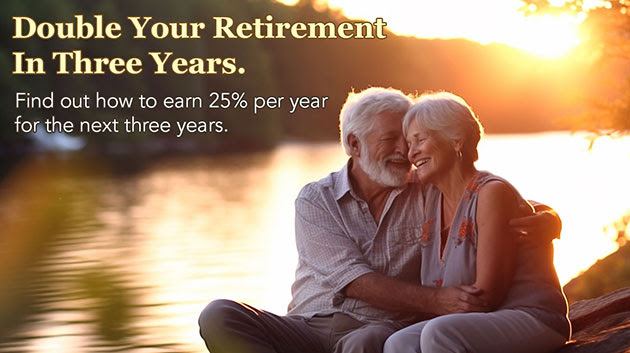 Double Your Retirement In Three Years.
Find out how to earn 25% per year for the next three years. Double Your Retirement In Three Years. Find out how to earn 25% per year for the next three years.