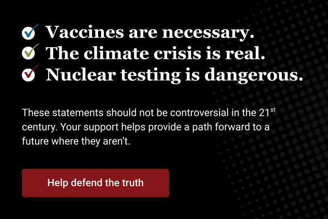 Vaccines are necessary The climate crisis is real Nuclear testing is dangerous These statements should not be controversial in the 21st century Your support helps provide a path forward to a future where they arent Help defend the truth Make a donation to the Bulletin today