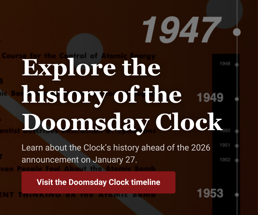 Explore the history of the Doomsday Clock Learn about the Clocks history ahead of the 2026 announcement on January 27 Visit the Doosmday Clock timeline