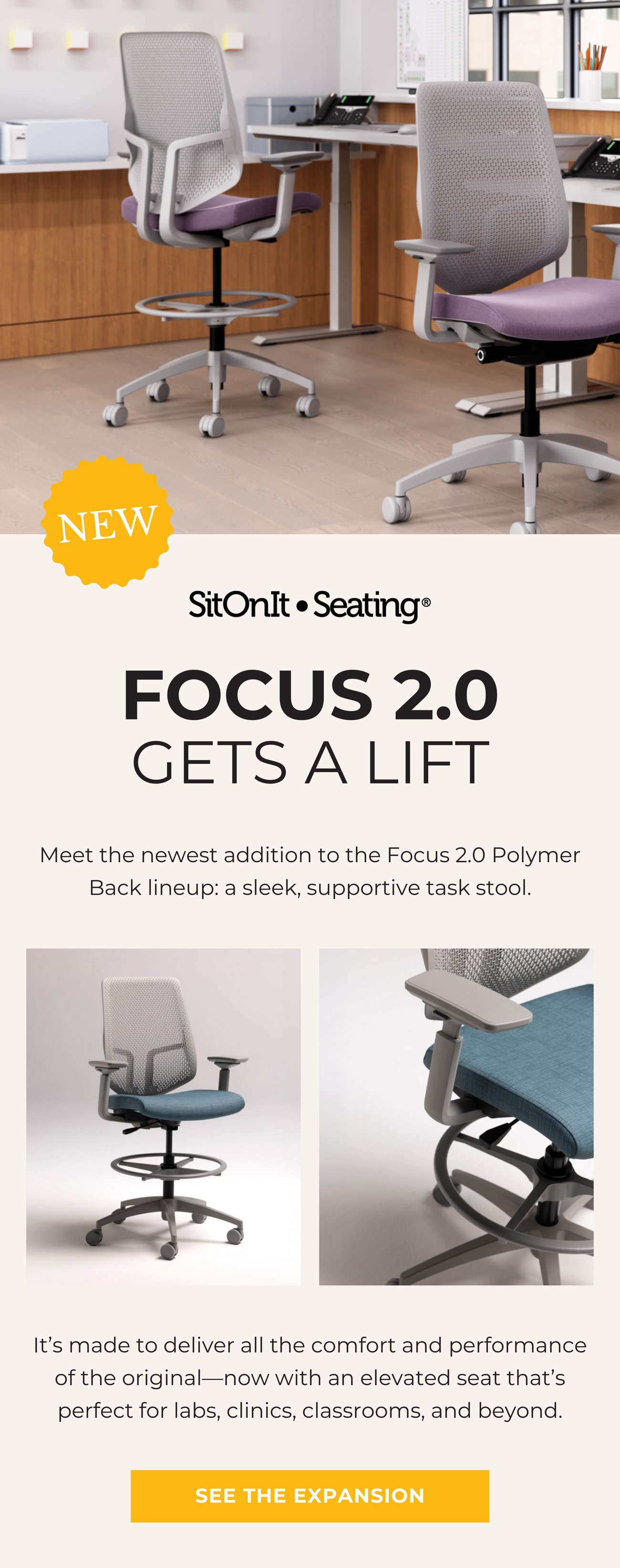 NEW! FOCUS 2.0 GETS A LIFT. Meet the newest addition to the Focus 2.0 Polymer Back lineup: a sleek, supportive task stool. It’s made to deliver all the comfort and performance of the original—now with an elevated seat that’s perfect for labs, clinics, classrooms, and beyond.>> SEE THE EXPANSION