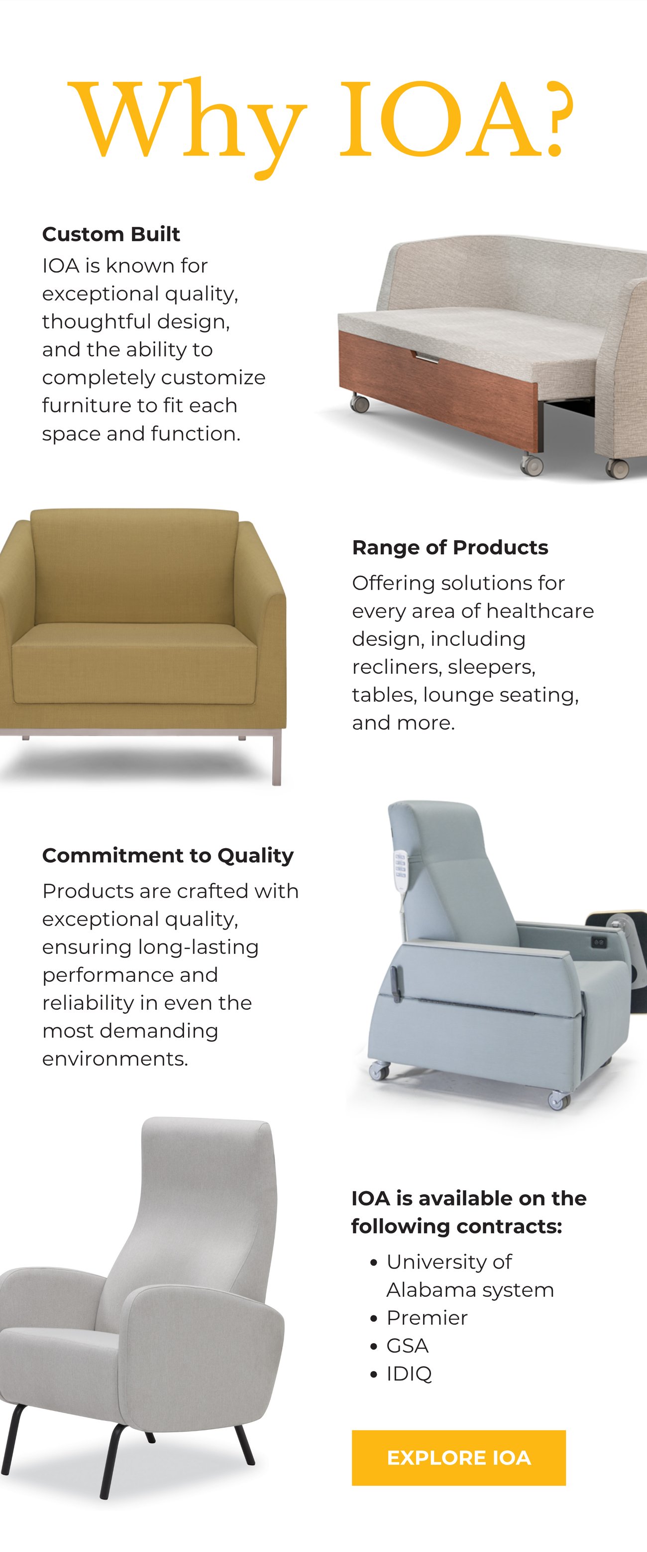 WHY IOA? CUSTOM BUILT: IOA is known for exceptional quality, thoughtful design, and the ability to completely customize furniture to fit each space and function. RANGE OF PRODUCTS: Offering solutions for every area of healthcare design, including recliners, sleepers, tables, lounge seating, and more. COMMITMENT TO QUALITY: Products are crafted with exceptional quality, ensuring long-lasting performance and reliability in even the most demanding environments. IOA IS AVAILABLE ON THE FOLLOWING CONTRACTS: University of Alabama system,
Premier, GSA, and IDIQ. EXPLORE IOA>>