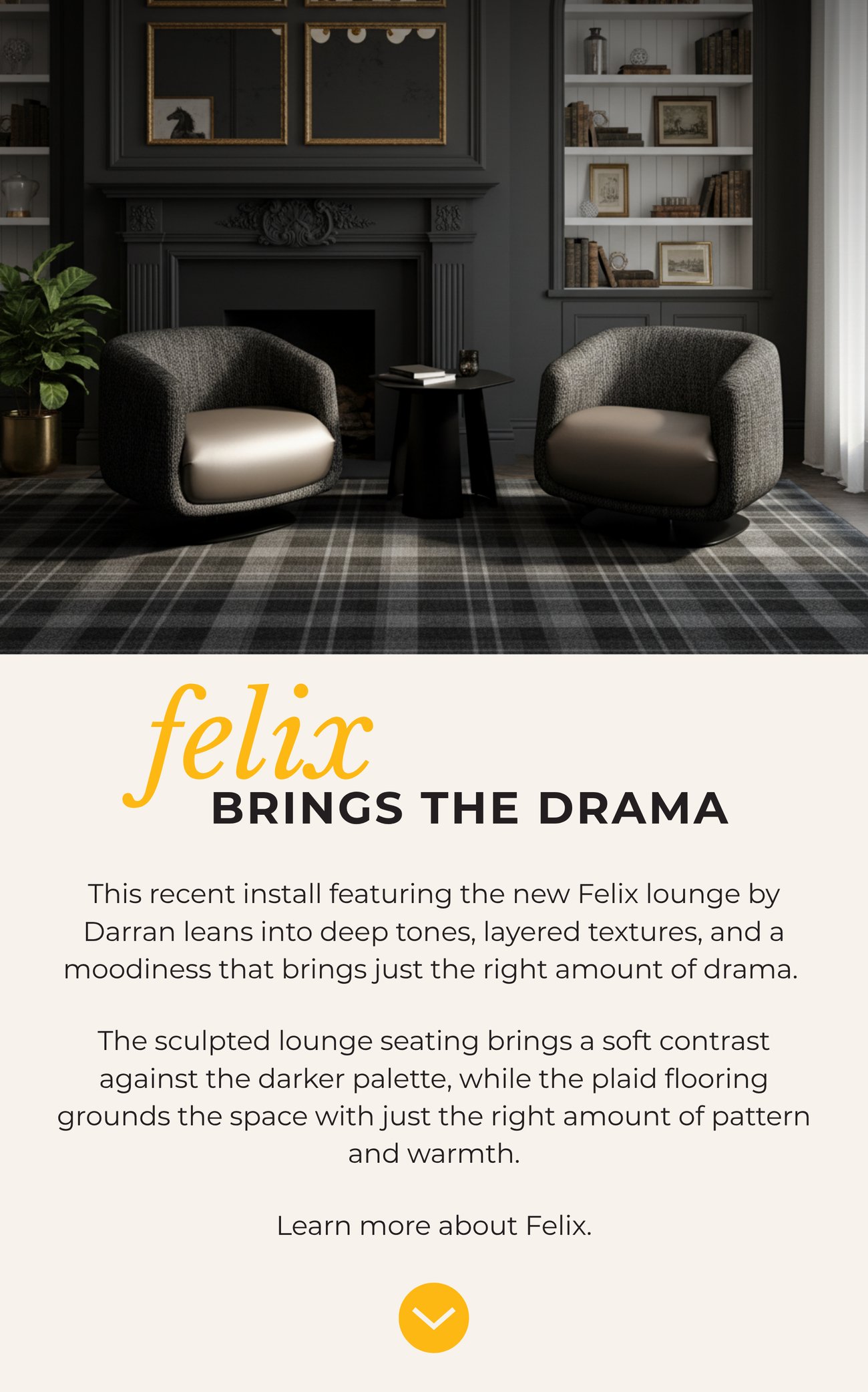 FELIX BRINGS THE DRAMA. This recent install featuring the new Felix lounge by Darran leans into deep tones, layered textures, and a moodiness that brings just the right amount of drama. The sculpted lounge seating brings a soft contrast against the darker palette, while the plaid flooring grounds the space with just the right amount of pattern and warmth. Learn more about Felix.>>
