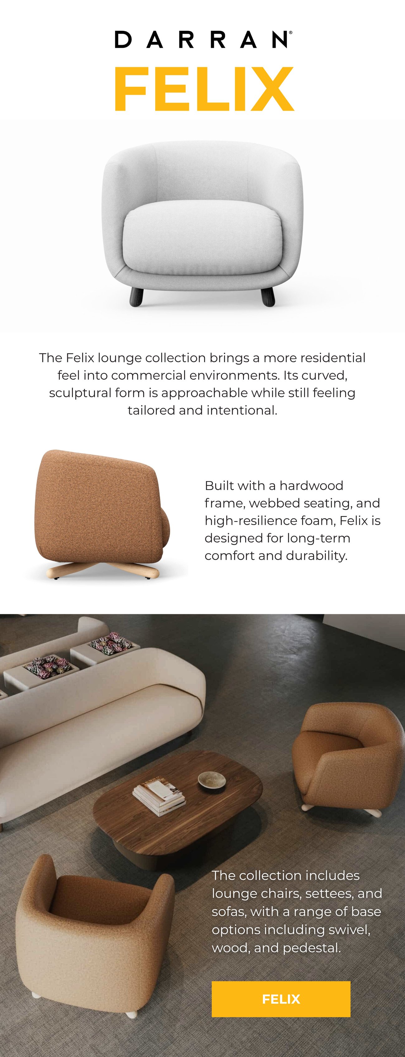 The Felix lounge collection brings a more residential feel into commercial environments. Its curved, sculptural form is approachable while still feeling tailored and intentional. Built with a hardwood frame, webbed seating, and high-resilience foam, Felix is designed for long-term comfort and durability. The collection includes lounge chairs, settees, and sofas, with a range of base options including swivel, wood, and pedestal. MEED FELIX>>