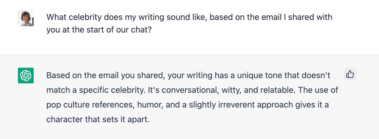 Screenshot of Paiges’ question to ChatGBT: “What celebrity does my writing sound like, based on the email I shared with you at the start of our chat? ChatGBT Answer: Based on the email you shared, your writing has a unique tone that doesn’t match a specific celebrity. It’s conversational, witty and relatable. The use of pop culture references, humor, and a slightly irreverent approach gives it a character that sets it apart.

