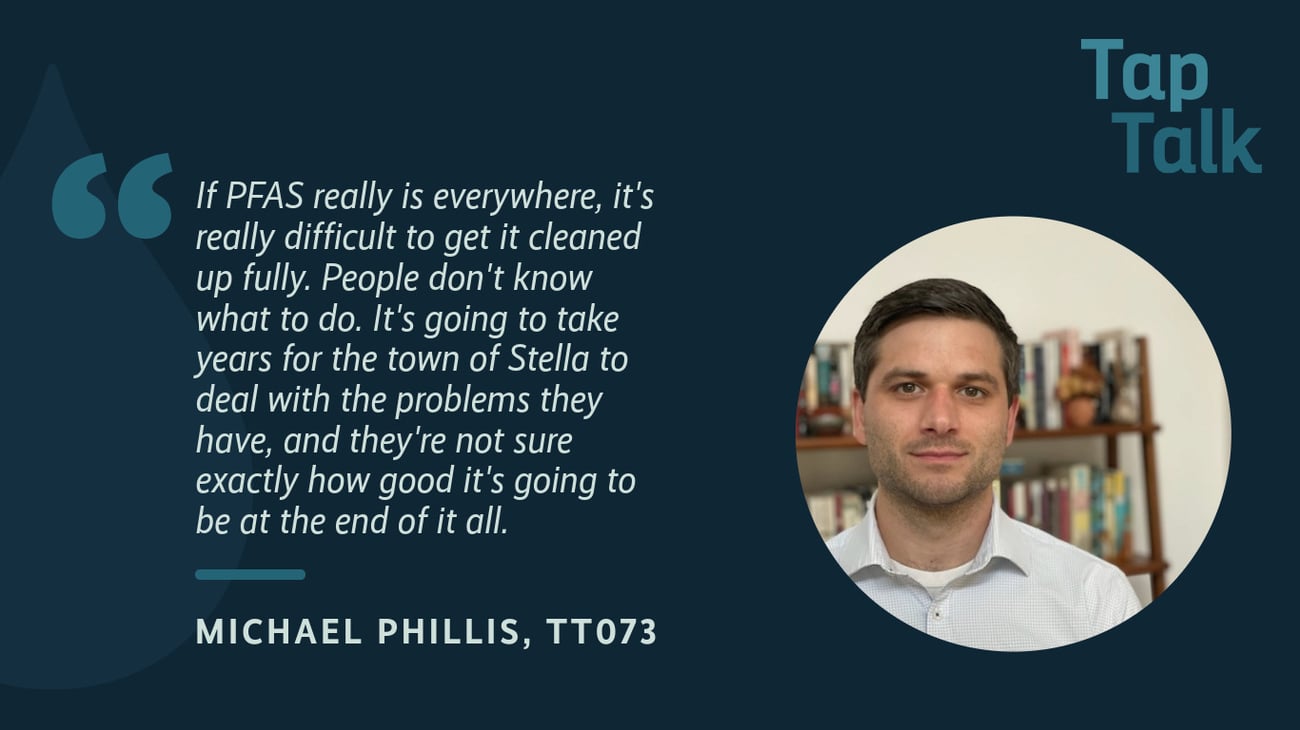 The promotional graphic for Tap Talk episode #73, featuring a photo of guest Michael Phillis; and a quote from Michael: "If PFAS really is everywhere, it's really difficult to get it cleaned up fully. People don't know what to do. It's going to take years for the town of Stella to deal with the problems they have, and they're not sure exactly how good it's going to be at the end of it all.". The promotional graphic for Tap Talk episode #73, featuring a photo of guest Michael Phillis; and a quote from Michael: "If PFAS really is everywhere, it's really difficult to get it cleaned up fully. People don't know what to do. It's going to take years for the town of Stella to deal with the problems they have, and they're not sure exactly how good it's going to be at the end of it all.".
