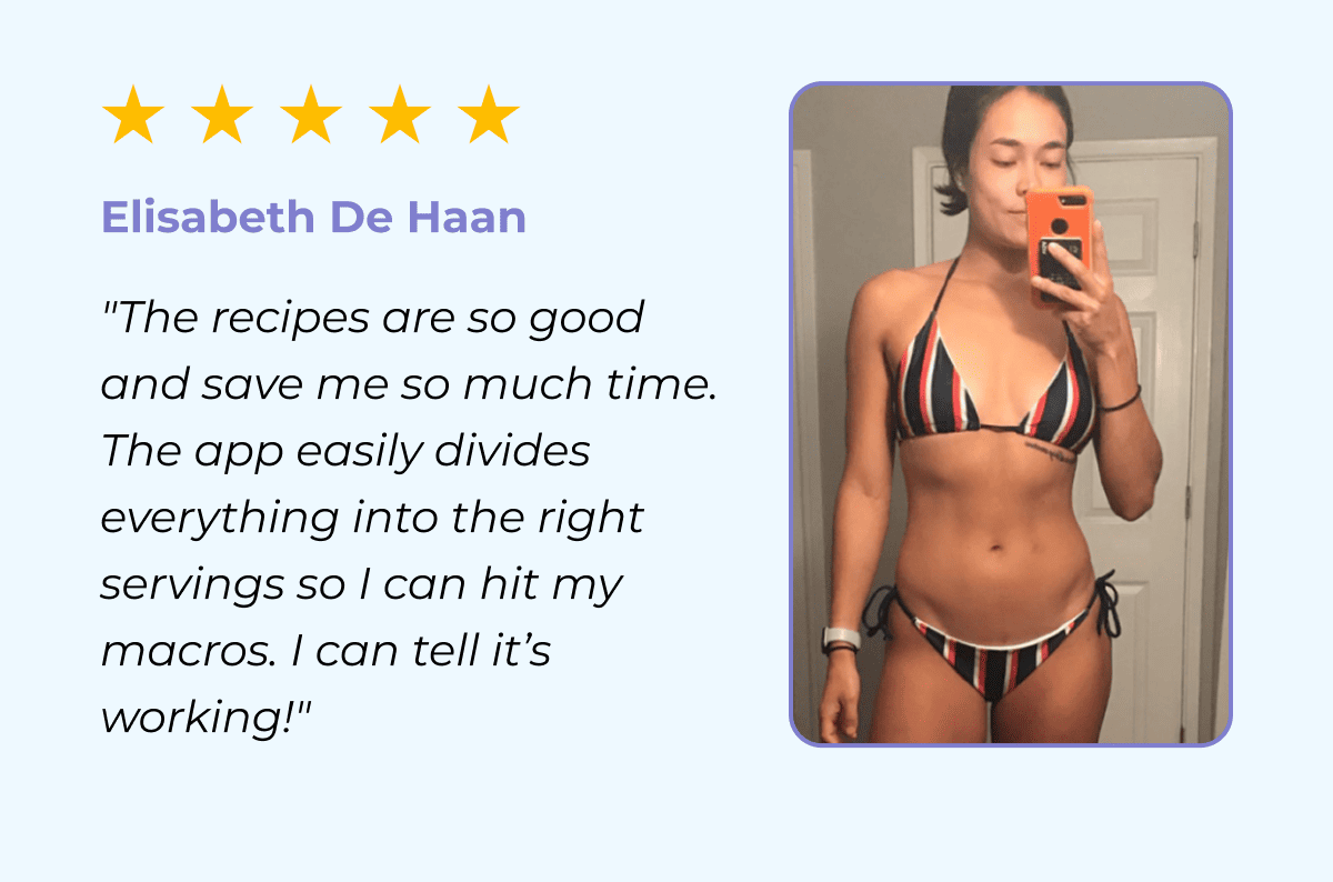 Elisabeth De Haan "The recipes are so good and save me so much time. The app easily divides everything into the right servings so I can hit my macros. I can tell it’s working!"