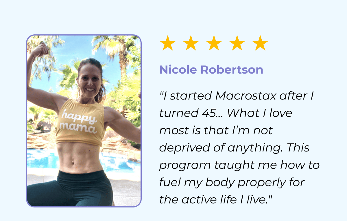 Nicole Roberston "I started Macrostax after I turned 45… What I love most is that I’m not deprived of anything. This program taught me how to fuel my body properly for the active life I live."