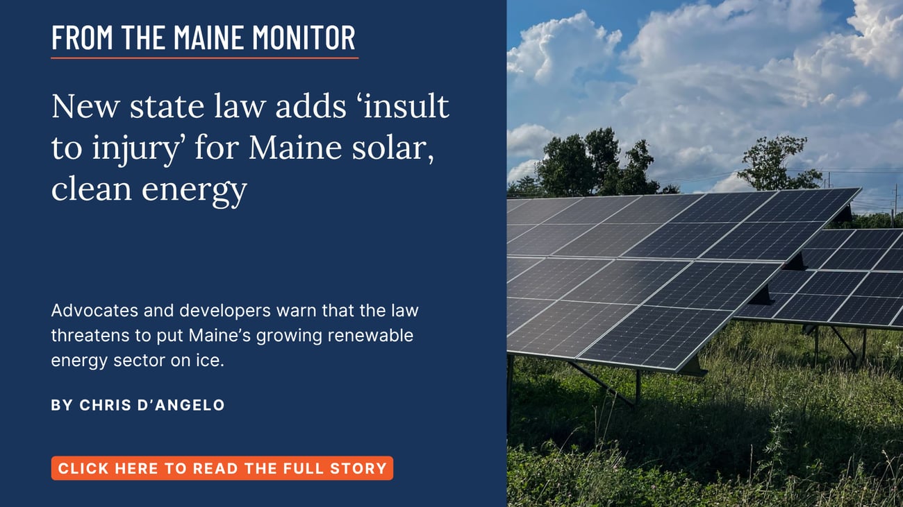 New state law adds ‘insult to injury’ for Maine solar, clean energy. Advocates and developers warn that the law threatens to put Maine’s growing renewable energy sector on ice. Click the image to read this Maine Monitor story by Chris D'Angelo.