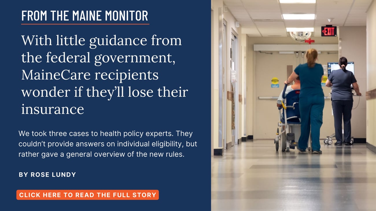 With little guidance from the federal government, MaineCare recipients wonder if they’ll lose their insurance. We took three cases to health policy experts. They couldn’t provide answers on individual eligibility, but rather gave a general overview of the new rules. Click the image to read this story by Rose Lundy.