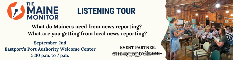 Join The Maine Monitor at its next listening tour stop on September 2nd at the Port Authority Welcome Center in Eastport from 5:30 p.m. to 7 p.m.