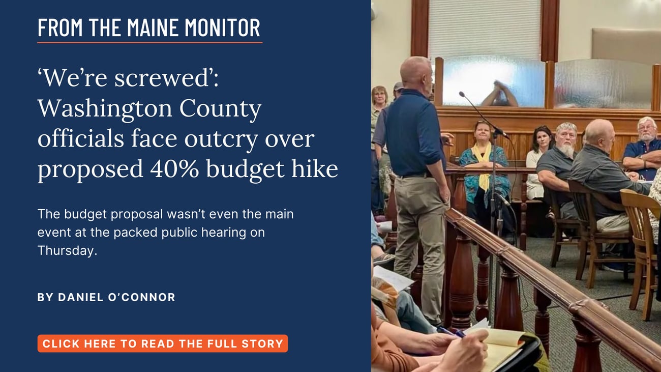 ‘We’re screwed’: Washington County officials face outcry over proposed 40% budget hike. The budget proposal wasn’t even the main event at the packed public hearing on Thursday. Click the image to read this story by Daniel O'Connor of the Bangor Daily News and Maine Monitor.