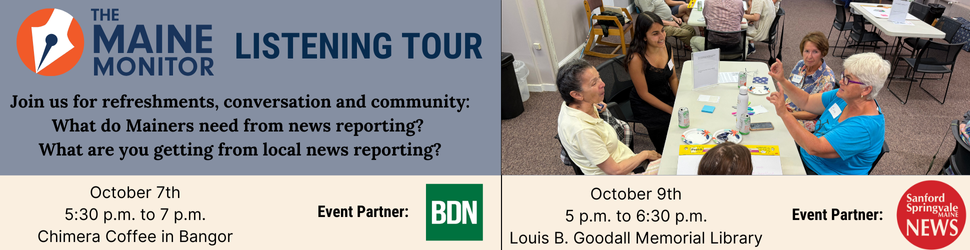 Join us for our next listening tour stops in Bangor and Sanford. We'll be at Chimera Coffee in Bangor on October 7th from 5:30 p.m. to 7 p.m. and at the Goodall Memorial Library in Sanford from 5 p.m. to 6:30 p.m. on October 9th. Join us for our next listening tour stops in Bangor and Sanford. We'll be at Chimera Coffee in Bangor on October 7th from 5:30 p.m. to 7 p.m. and at the Goodall Memorial Library in Sanford from 5 p.m. to 6:30 p.m. on October 9th.