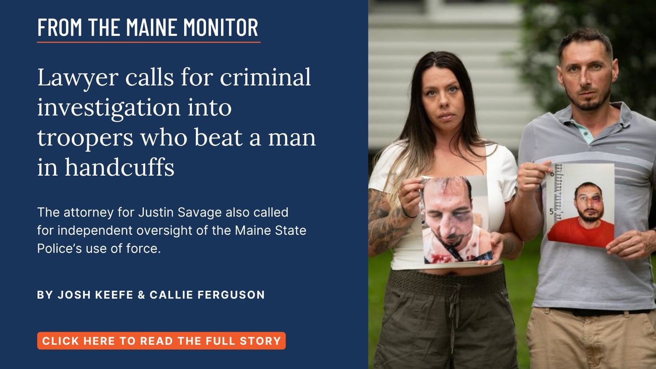 Lawyer calls for criminal investigation into troopers who beat a man in handcuffs. The attorney for Justin Savage also called for independent oversight of the Maine State Police’s use of force. Read this story by Josh Keefe of The Maine Monitor and Callie Ferguson of the Bangor Daily News.