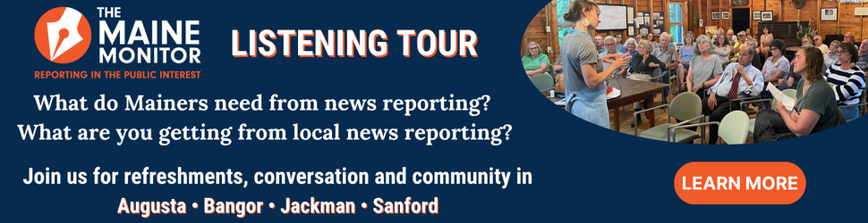Join The Maine Monitor at upcoming listening tour stops in Augusta, Bangor, Jackman and Sanford. Click the banner to learn more about the upcoming events.