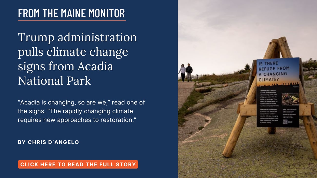 Trump administration pulls climate change signs from Acadia National Park. “Acadia is changing, so are we,” read one of the signs. “The rapidly changing climate requires new approaches to restoration.” Read this Maine Monitor story by Chris D'Angelo.