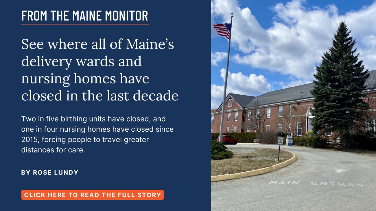See where all of Maine’s delivery wards and nursing homes have closed in the last decade. Two in five birthing units have closed, and one in four nursing homes have closed since 2015, forcing people to travel greater distances for care. Read this Maine Monitor story by Rose Lundy.