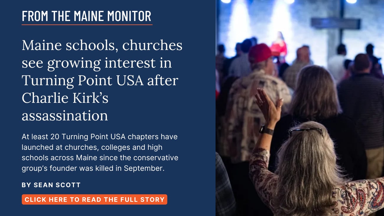 Maine schools, churches see growing interest in Turning Point USA after Charlie Kirk’s assassination. At least 20 Turning Point USA chapters have launched at churches, colleges and high schools across Maine since the conservative group’s founder was killed in September. Read this story by Sean Scott of The Maine Monitor.