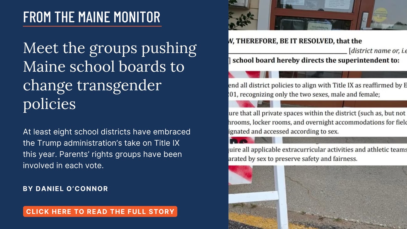 Meet the groups pushing Maine school boards to change transgender policies. At least eight school districts have embraced the Trump administration’s take on Title IX this year. Parents’ rights groups have been involved in each vote. Read this story by Daniel O'Connor of The Maine Monitor and Bangor Daily News.