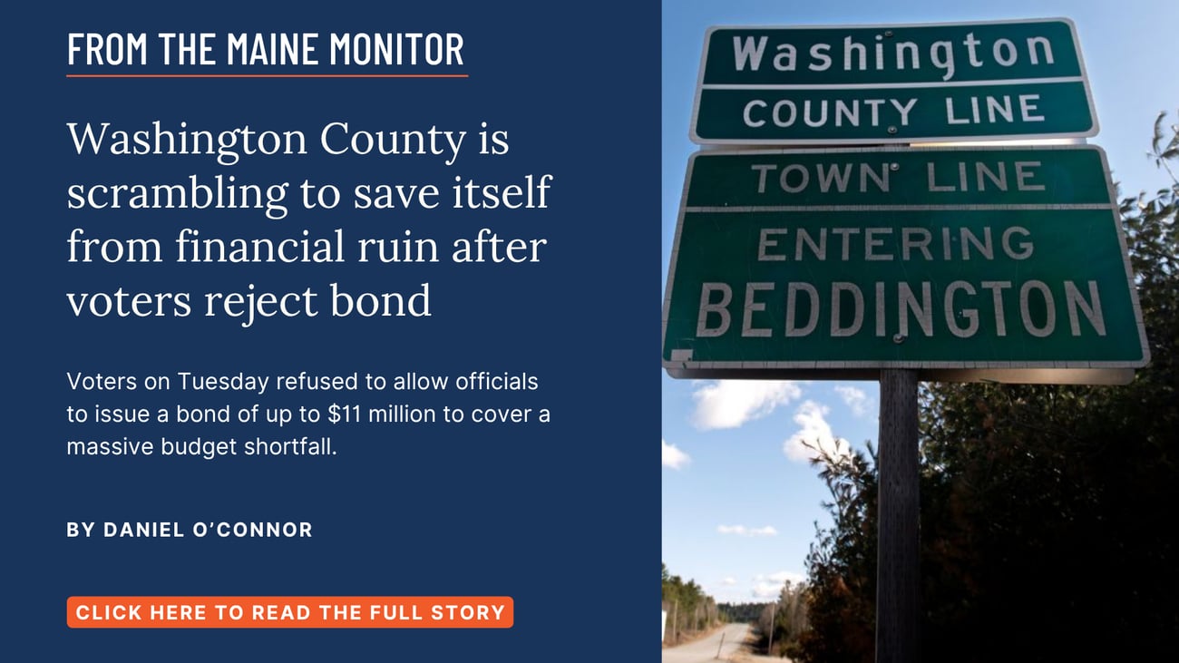 Washington County is scrambling to save itself from financial ruin after voters reject bond. Voters on Tuesday refused to allow officials to issue a bond of up to $11 million to cover a massive budget shortfall. Read this story by Daniel O'Connor of The Maine Monitor and Bangor Daily News.
