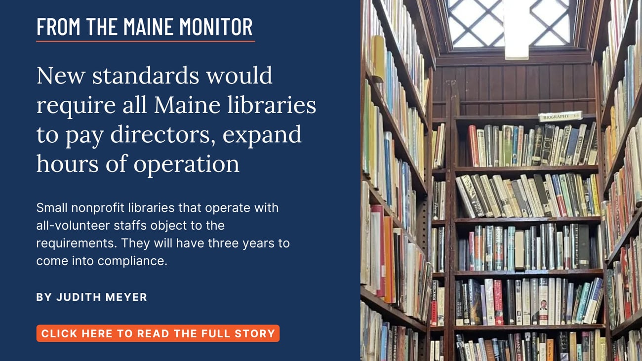 New standards would require all Maine libraries to pay directors, expand hours of operation. Small nonprofit libraries that operate with all-volunteer staffs object to the requirements. They will have three years to come into compliance. Read this story by Judith Meyer of The Maine Monitor.