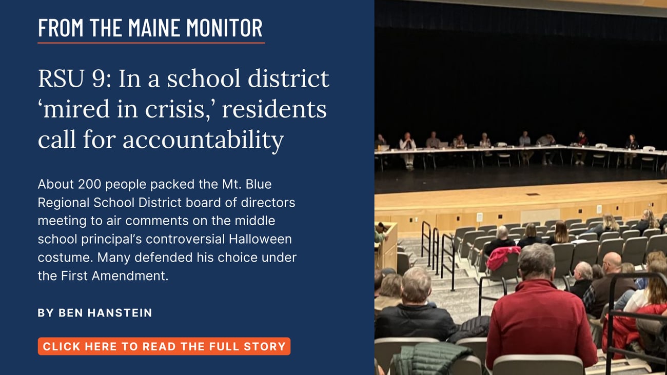 RSU 9: In a school district ‘mired in crisis,’ residents call for accountability. About 200 people packed the Mt. Blue Regional School District board of directors meeting this week to air comments on the middle school principal’s controversial Halloween costume. Many defended his choice under the First Amendment. Read this story by Ben Hanstein.