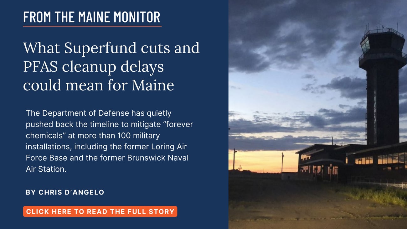 What Superfund cuts and PFAS cleanup delays could mean for Maine. The Department of Defense has quietly pushed back the timeline to mitigate “forever chemicals” at more than 100 military installations, including the former Loring Air Force Base and the former Brunswick Naval Air Station. Read this story by Chris D'Angelo.