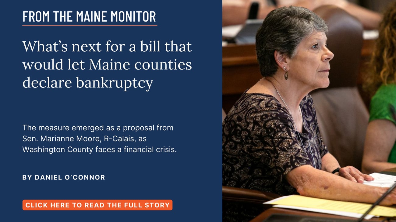 What’s next for a bill that would let Maine counties declare bankruptcy. The measure emerged as a proposal from Sen. Marianne Moore, R-Calais, as Washington County faces a financial crisis. Read this story by Daniel O'Connor.